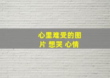 心里难受的图片 想哭 心情